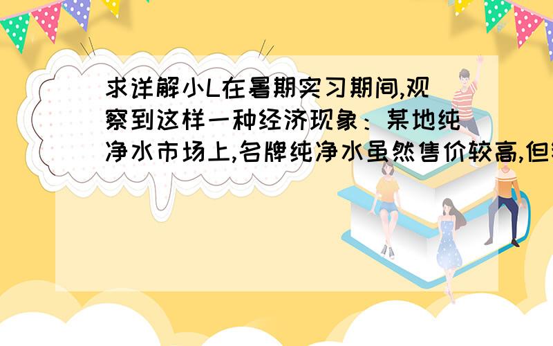 求详解小L在暑期实习期间,观察到这样一种经济现象：某地纯净水市场上,名牌纯净水虽然售价较高,但销售也较旺盛；非名牌纯净水虽然价格便宜但销售平平.造成这种现象的主要原因是①非