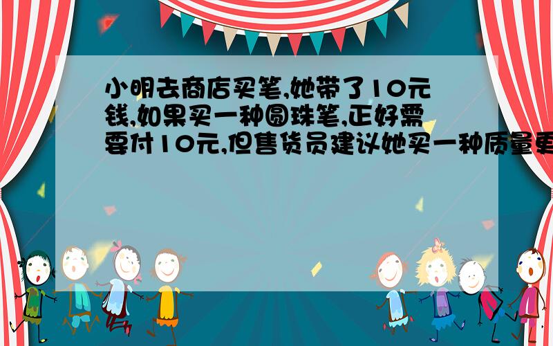 小明去商店买笔,她带了10元钱,如果买一种圆珠笔,正好需要付10元,但售货员建议她买一种质量更好的笔,这种笔的价格比圆珠笔高出一半,因此,她只能少买一支笔了,求这种笔的价格是多少?