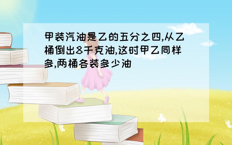 甲装汽油是乙的五分之四,从乙桶倒出8千克油,这时甲乙同样多,两桶各装多少油