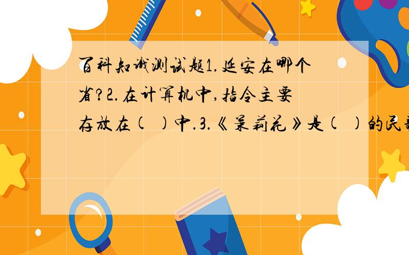 百科知识测试题1.延安在哪个省?2.在计算机中,指令主要存放在( )中.3.《茉莉花》是( )的民歌.4.在野外,如果你迷路了,你该怎么办?写出符合实际情况的三种以上的办法.5.请说出四害的名字,最传