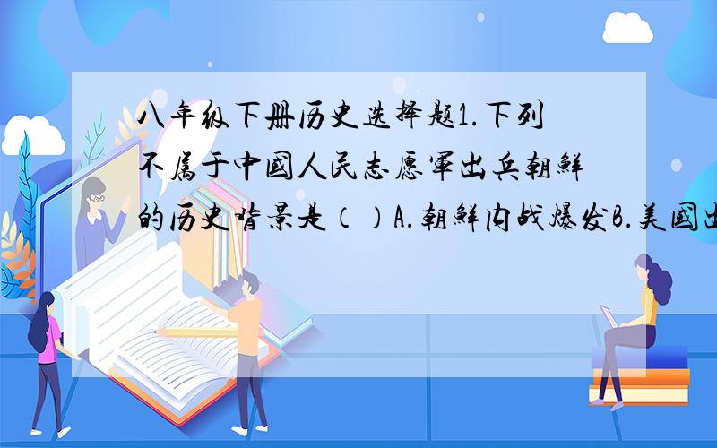 八年级下册历史选择题1.下列不属于中国人民志愿军出兵朝鲜的历史背景是（）A.朝鲜内战爆发B.美国出兵侵犯东北C.美国海军第七舰队入侵台湾海峡,阻止人民解放军解放台湾D.朝鲜政府请求