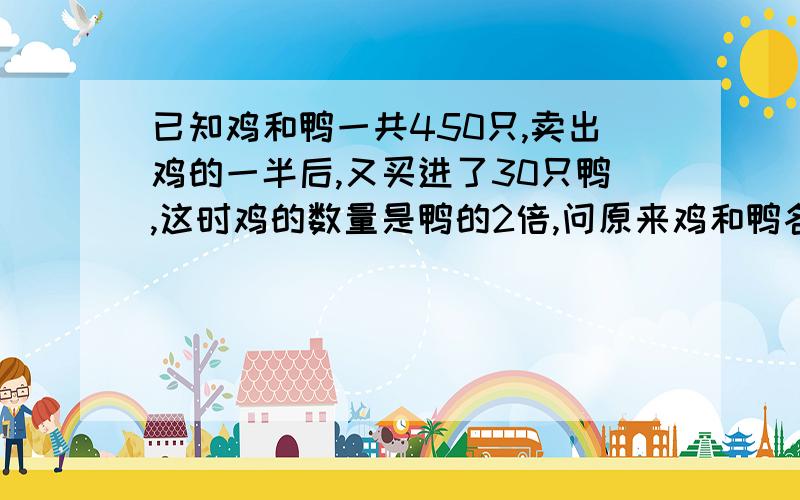 已知鸡和鸭一共450只,卖出鸡的一半后,又买进了30只鸭,这时鸡的数量是鸭的2倍,问原来鸡和鸭各有多少?不用未知数,