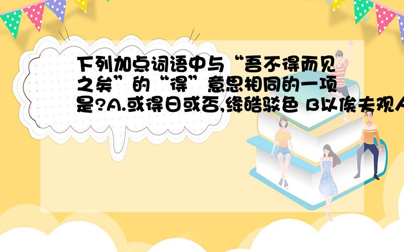 下列加点词语中与“吾不得而见之矣”的“得”意思相同的一项是?A.或得日或否,绛皓驳色 B以俟夫观人风者得焉 C.虽鸡狗不得宁焉 D.必能使行阵和睦,优劣得所