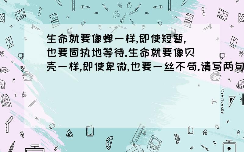 生命就要像蝉一样,即使短暂,也要固执地等待.生命就要像贝壳一样,即使卑微,也要一丝不苟.请写两句