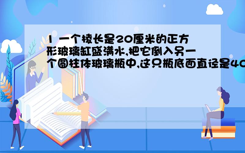 1 一个棱长是20厘米的正方形玻璃缸盛满水,把它倒入另一个圆柱体玻璃瓶中,这只瓶底面直径是40厘米,高25厘米,瓶中的水有几厘米深?2 有一个圆锥形沙堆,底面周长是12.56米,高是1.8米,每立方米