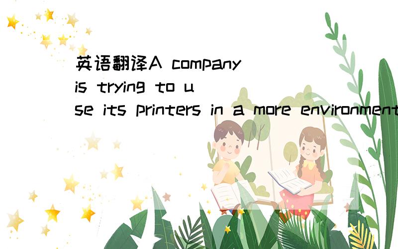 英语翻译A company is trying to use its printers in a more environmentally efficient way.It already has a policy that it will never print a document containing more than 10 pages.Suppose that the settings on each printer are changed from printing