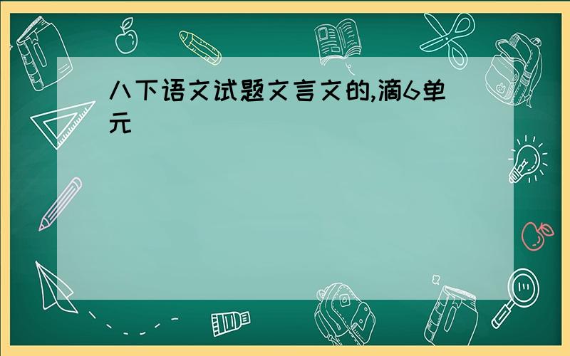 八下语文试题文言文的,滴6单元