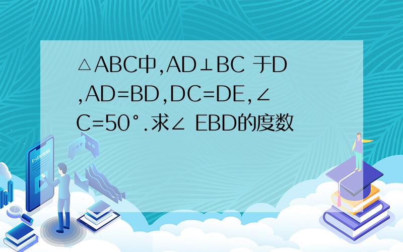 △ABC中,AD⊥BC 于D,AD=BD,DC=DE,∠C=50°.求∠ EBD的度数