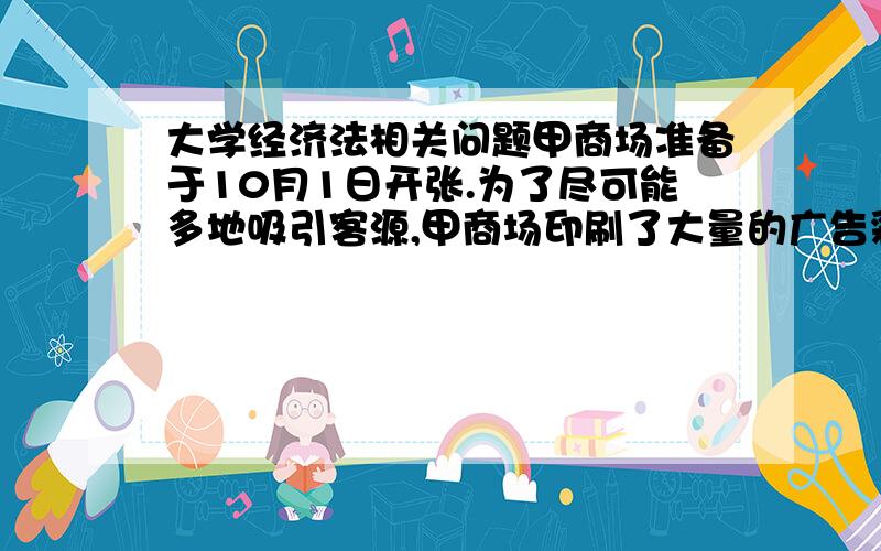 大学经济法相关问题甲商场准备于10月1日开张.为了尽可能多地吸引客源,甲商场印刷了大量的广告彩页,派人在城市的各个街道发放.广告将商场出售的各种商品的名称、品牌、图案、价格详尽