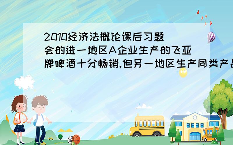 2010经济法概论课后习题 会的进一地区A企业生产的飞亚牌啤酒十分畅销.但另一地区生产同类产品的小企业B则销路不佳.于是,B企业决定采取一下措施 1 将本企业产品的包装改为与A企业产品近