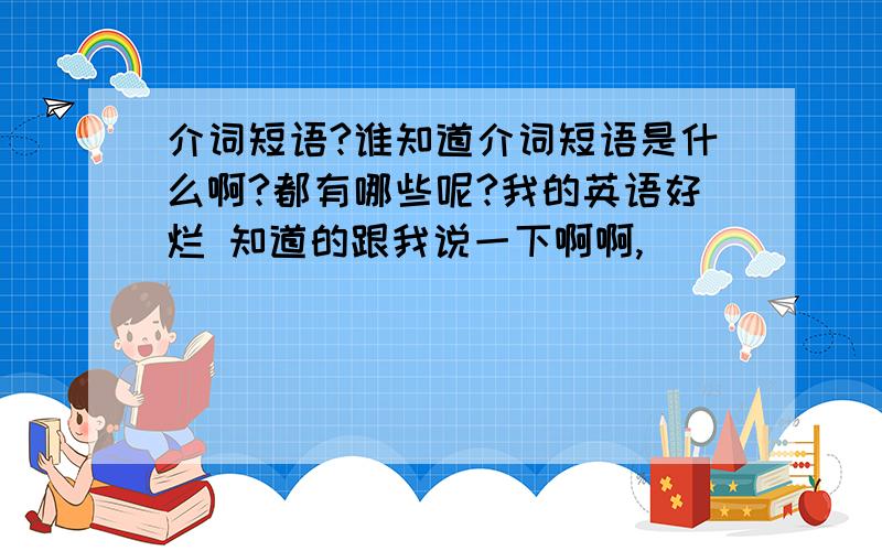 介词短语?谁知道介词短语是什么啊?都有哪些呢?我的英语好烂 知道的跟我说一下啊啊,