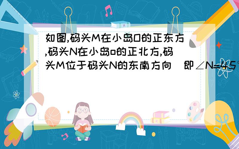 如图,码头M在小岛O的正东方,码头N在小岛o的正北方,码头M位于码头N的东南方向（即∠N=45°）.如图,码头M在小岛O的正东方,码头N在小岛o的正北方,码头M位于码头N的东南方向（即∠N=45°）一艘轮