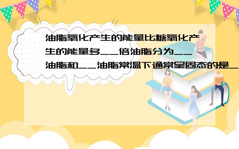 油脂氧化产生的能量比糖氧化产生的能量多__倍油脂分为__油脂和__油脂常温下通常呈固态的是__ 常温下呈液态的是__