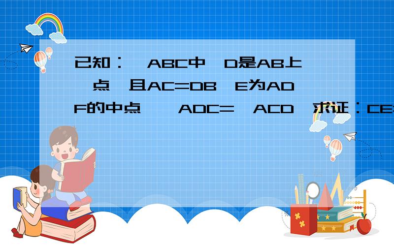 已知：△ABC中,D是AB上一点,且AC=DB,E为ADF的中点,∠ADC=∠ACD,求证：CE=½BC