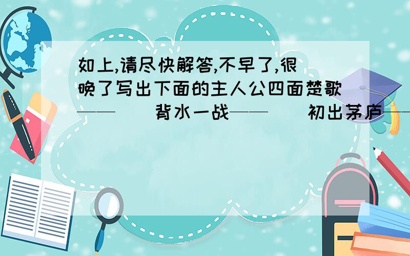 如上,请尽快解答,不早了,很晚了写出下面的主人公四面楚歌——（）背水一战——（）初出茅庐——（）破釜沉舟——（）指鹿为马——（）完璧归赵——（）画龙点睛——（）纸上谈兵—