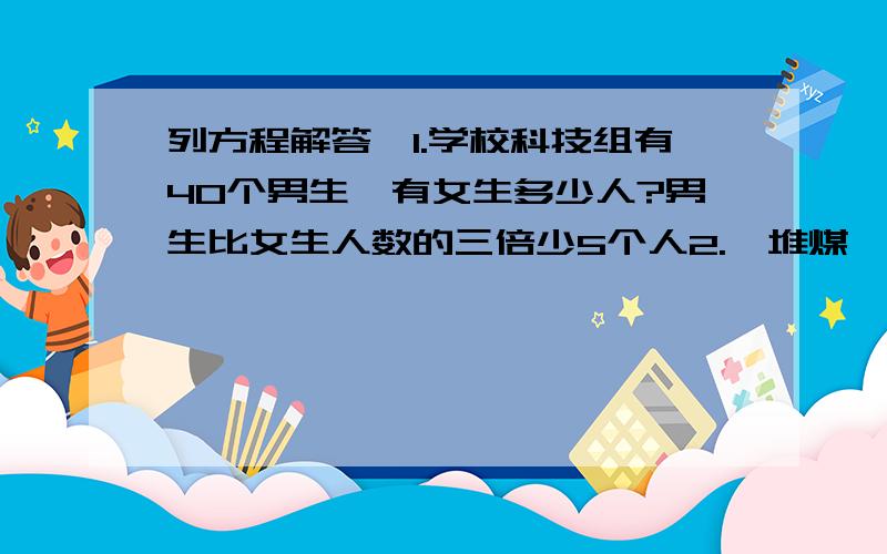 列方程解答,1.学校科技组有40个男生,有女生多少人?男生比女生人数的三倍少5个人2.一堆煤,原计划每天烧3吨,可以烧96天,由于改建炉灶,每天节约0.6吨,实际这堆煤可以烧多少天?3.一个梯形的面