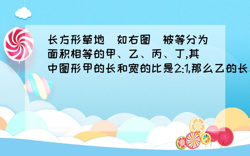 长方形草地（如右图）被等分为面积相等的甲、乙、丙、丁,其中图形甲的长和宽的比是2:1,那么乙的长和宽的比是（ ：）