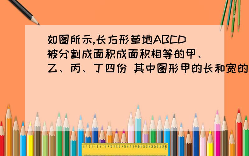 如图所示,长方形草地ABCD被分割成面积成面积相等的甲、乙、丙、丁四份 其中图形甲的长和宽的比是a：b=2：则图形乙的长和宽的比是多少？