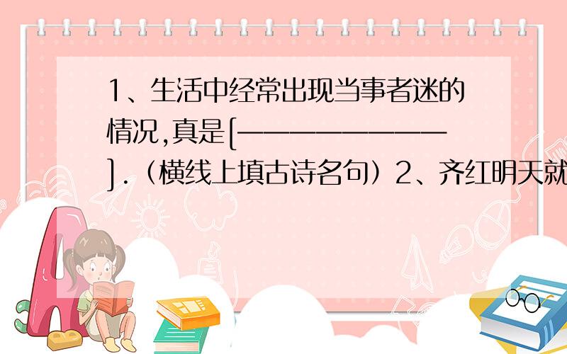 1、生活中经常出现当事者迷的情况,真是[————————].（横线上填古诗名句）2、齐红明天就要随爸爸转到另一个城市上学了,小刚在送她时拍拍她的肩,说：————————.（古诗名