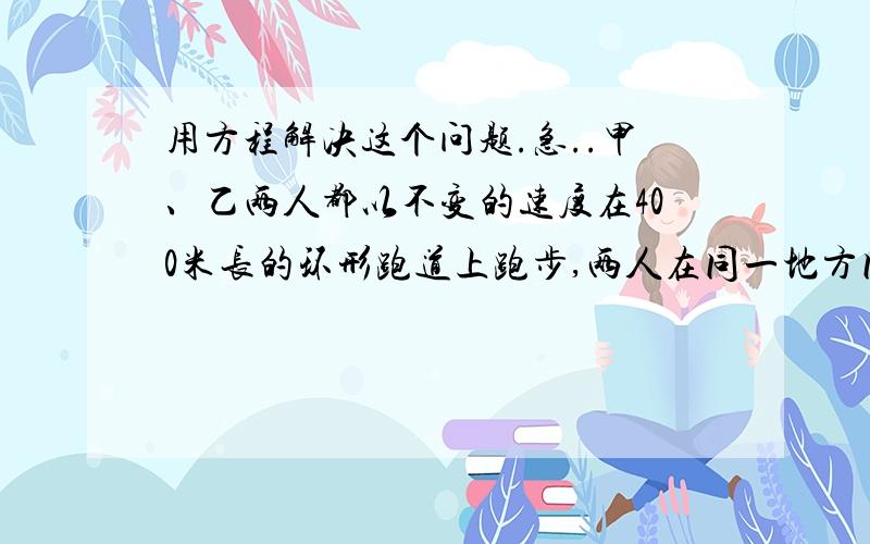 用方程解决这个问题.急..甲、乙两人都以不变的速度在400米长的环形跑道上跑步,两人在同一地方同时出发同向而行,甲的速度为100米/分,乙的速度是甲的二分之三倍,问经过多少时间第一次相