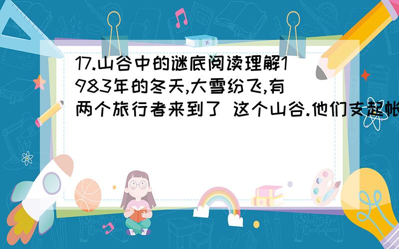 17.山谷中的谜底阅读理解1983年的冬天,大雪纷飞,有两个旅行者来到了 这个山谷.他们支起帐篷,望着漫天飞舞的大雪 ,突然惊奇地发现,由于特殊的风向,山谷东坡 的雪总比西坡的雪来得大.不一