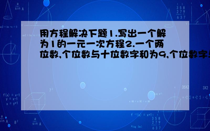 用方程解决下题1.写出一个解为1的一元一次方程2.一个两位数,个位数与十位数字和为9,个位数字与十位数对调,则新的两位数与原来两位数之差也是9,那么原来数是 ,.3.甲队有32人,乙队有28人,现