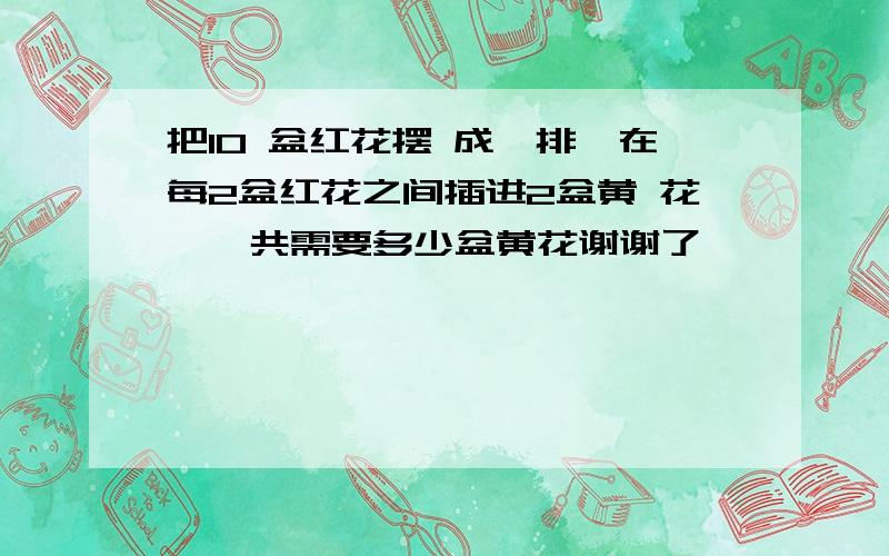 把10 盆红花摆 成一排,在每2盆红花之间插进2盆黄 花,一共需要多少盆黄花谢谢了,