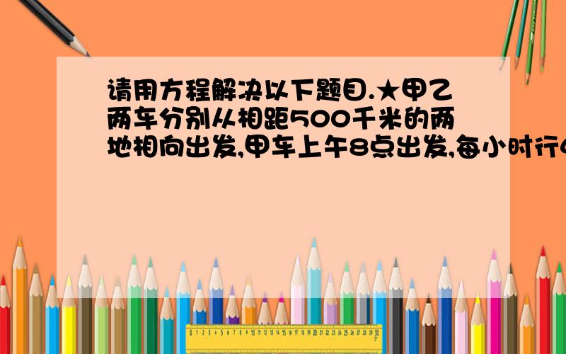 请用方程解决以下题目.★甲乙两车分别从相距500千米的两地相向出发,甲车上午8点出发,每小时行40千米,乙车上午10点出发,每小时行60千米,问几点两车可以相遇? ★师徒两人做零件,师傅工作8