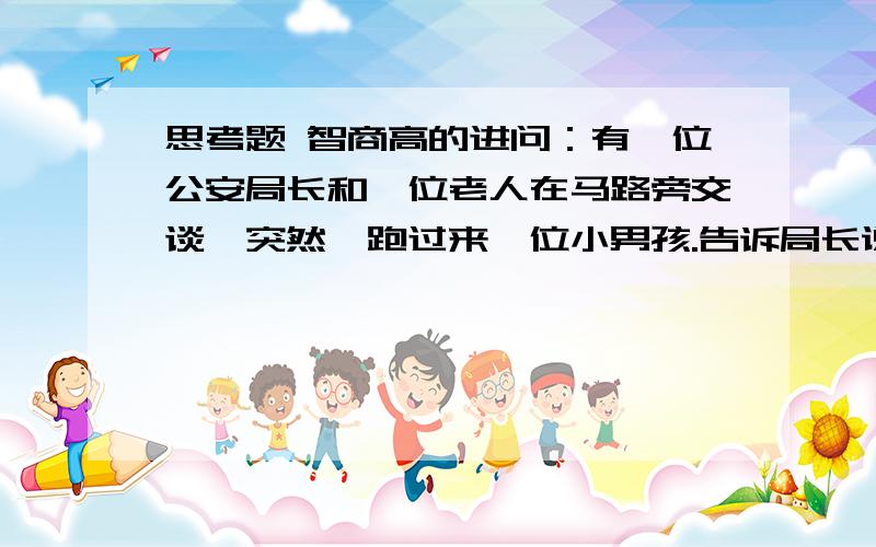 思考题 智商高的进问：有一位公安局长和一位老人在马路旁交谈,突然,跑过来一位小男孩.告诉局长说：“你爸爸和我爸爸吵起来了.”老人问：“这孩子是谁.”局长说：“是我儿子”.问,吵