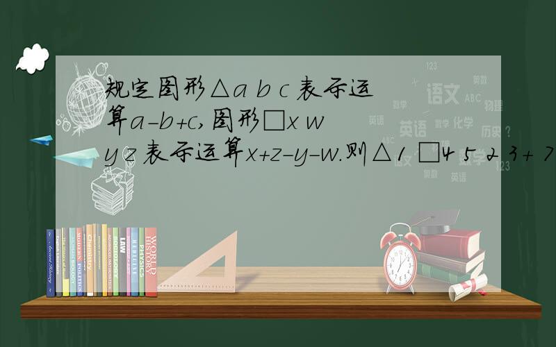 规定图形△a b c 表示运算a-b+c,图形□x w y z 表示运算x+z-y-w.则△1 □4 5 2 3+ 7 6