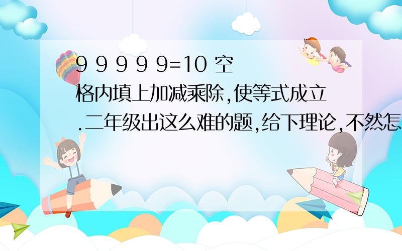 9 9 9 9 9=10 空格内填上加减乘除,使等式成立.二年级出这么难的题,给下理论,不然怎么跟孩子进啊