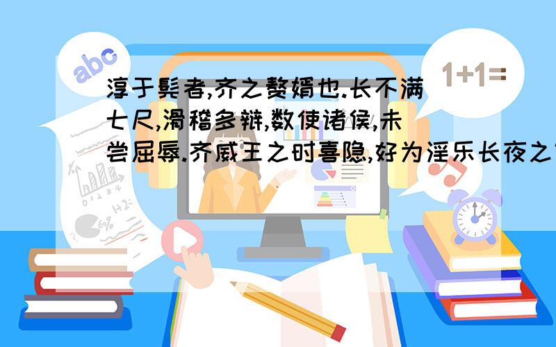 淳于髡者,齐之赘婿也.长不满七尺,滑稽多辩,数使诸侯,未尝屈辱.齐威王之时喜隐,好为淫乐长夜之饮,沈湎不治,委政卿大夫.百官荒乱,诸侯并侵,国且危亡,在於旦暮,左右莫敢谏.淳于髡说之以隐