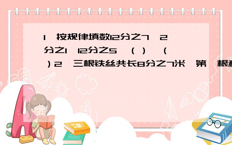 1、按规律填数12分之7、2分之1、12分之5、（）、（）2、三根铁丝共长8分之7米,第一根和第二根共长5分之3米,第三根铁丝长多少米?3、筐里原有苹果若干个,拿出总数的一半又加上2个送给奶奶,