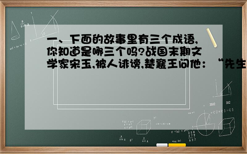 一、下面的故事里有三个成语,你知道是哪三个吗?战国末期文学家宋玉,被人诽谤,楚襄王问他：“先生难道有行为不检点吗?为什么很多人会议论你呢?”宋玉说：“有人在国都唱俗曲《下里》