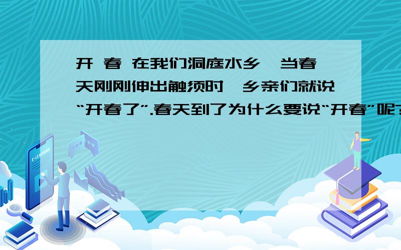 开 春 在我们洞庭水乡,当春天刚刚伸出触须时,乡亲们就说“开春了”.春天到了为什么要说“开春”呢?我问乡亲,乡亲们摇摇头,露（lù lòu）出纯洁的笑来…… 这次回家探亲,三月刚刚被农民