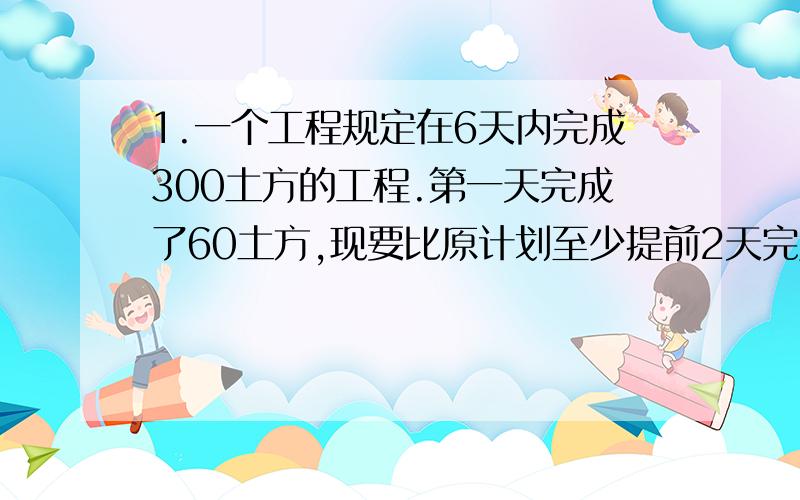 1.一个工程规定在6天内完成300土方的工程.第一天完成了60土方,现要比原计划至少提前2天完成,以后几天平均每天至少要完成土方数是多少?2.关于x的方程kx-1=2x的解为正数,则k的取值范围是多少