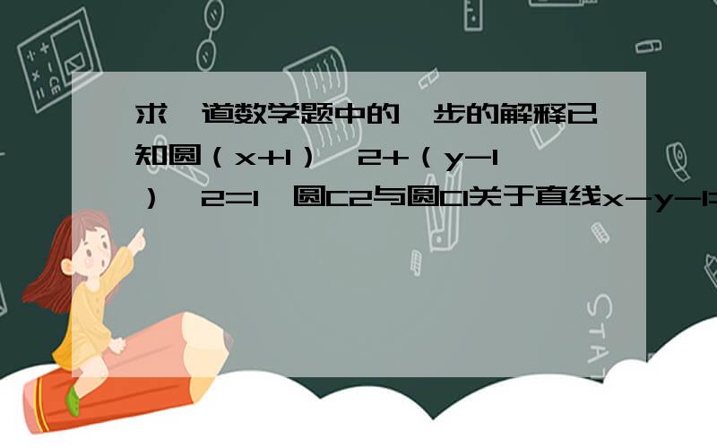 求一道数学题中的一步的解释已知圆（x+1）^2+（y-1）^2=1,圆C2与圆C1关于直线x-y-1=0对称,则圆C2的方程为答案设圆心（a,b）联立①y-1/x+2=-1②（x-2/2）-（y+1/2）+1=0解出圆心坐标上面写错了，答案