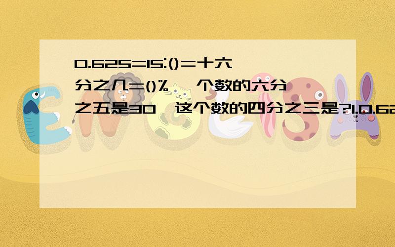 0.625=15:()=十六分之几=()% 一个数的六分之五是30,这个数的四分之三是?1.0.625=15:()=十六分之几=()% 2.用200千克油菜籽可榨40千克油,这种油菜籽的出油率是（）% 3.甲数除以艺术,商是七分之三,甲、