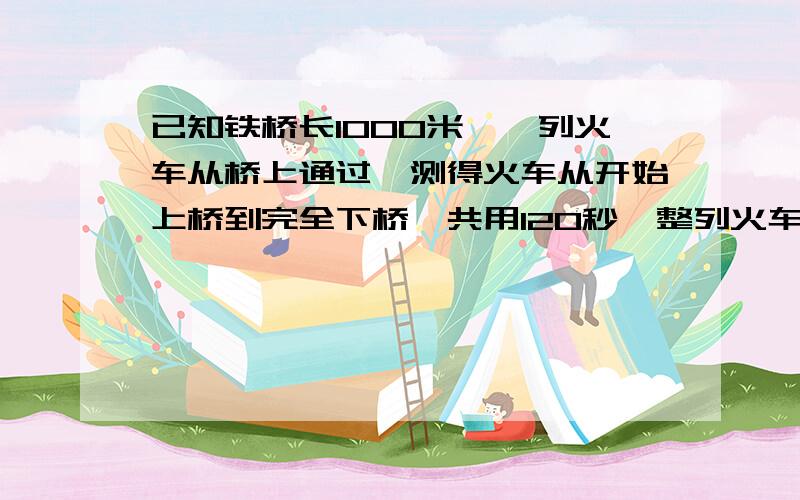 已知铁桥长1000米,一列火车从桥上通过,测得火车从开始上桥到完全下桥一共用120秒,整列火车完全在桥上的时间是80秒.求火车的速度和长度?