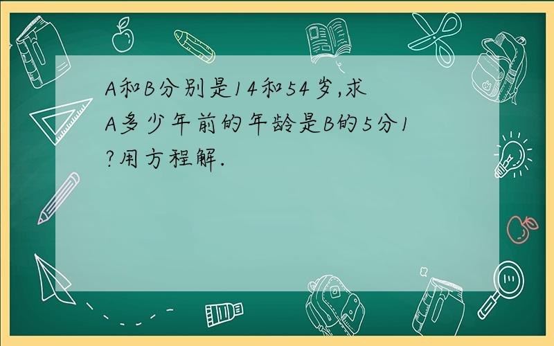 A和B分别是14和54岁,求A多少年前的年龄是B的5分1?用方程解.