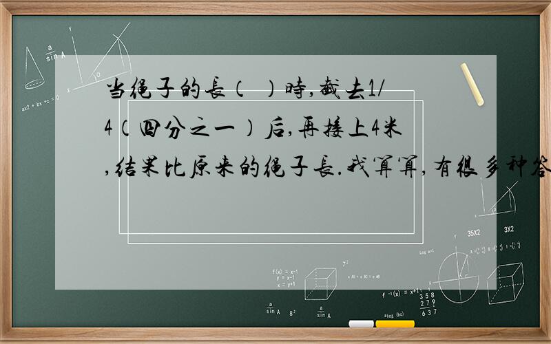 当绳子的长（ ）时,截去1/4（四分之一）后,再接上4米,结果比原来的绳子长.我算算,有很多种答案,谁给我个具体的答案,今天之前啊!