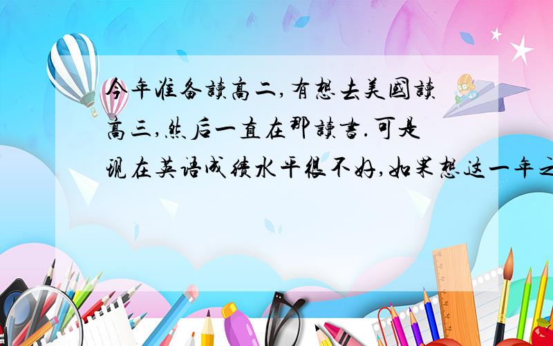 今年准备读高二,有想去美国读高三,然后一直在那读书.可是现在英语成绩水平很不好,如果想这一年之内把自己的英语达到跟美国那边英语水平差不多.需要读那些书,报哪些补习班.然后家里也