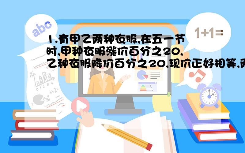 1.有甲乙两种衣服,在五一节时,甲种衣服涨价百分之20,乙种衣服降价百分之20,现价正好相等,两种衣服张阿姨各买了一套,一共付出720元,请算一算,她比平时买多用了钱还是少用了钱?相差多少元?