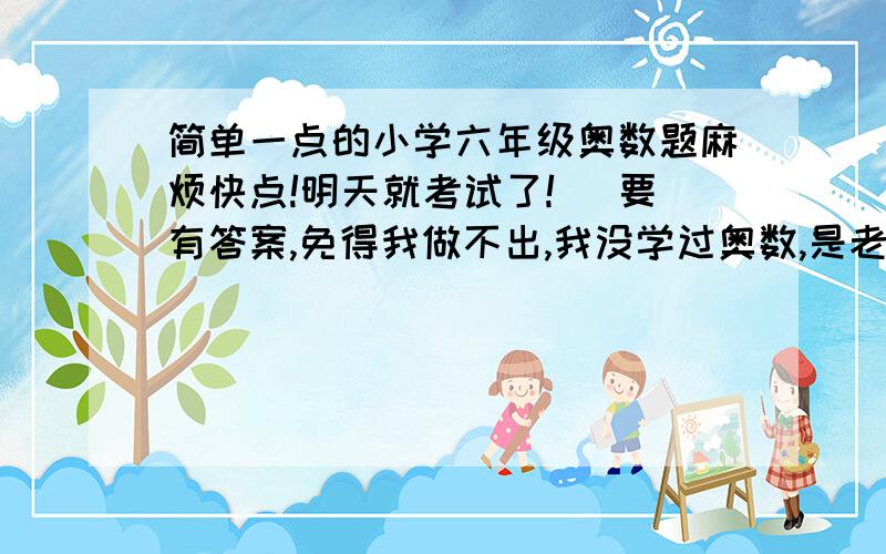 简单一点的小学六年级奥数题麻烦快点!明天就考试了! (要有答案,免得我做不出,我没学过奥数,是老师要我参加的．）