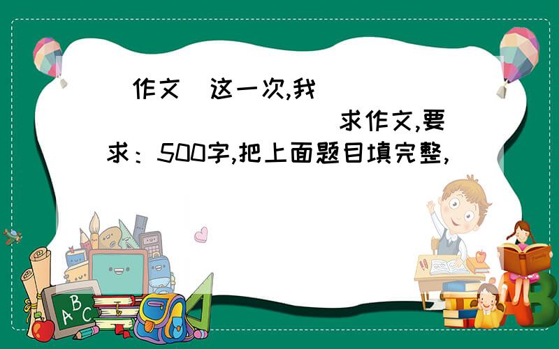 （作文）这一次,我______________求作文,要求：500字,把上面题目填完整,