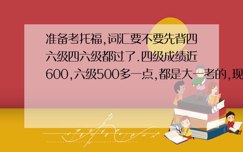 准备考托福,词汇要不要先背四六级四六级都过了.四级成绩近600,六级500多一点,都是大一考的,现在大二下了,差不多两年没怎么背单词了,现在准备考托福,要不要先再去背四六级的词汇呢.有经