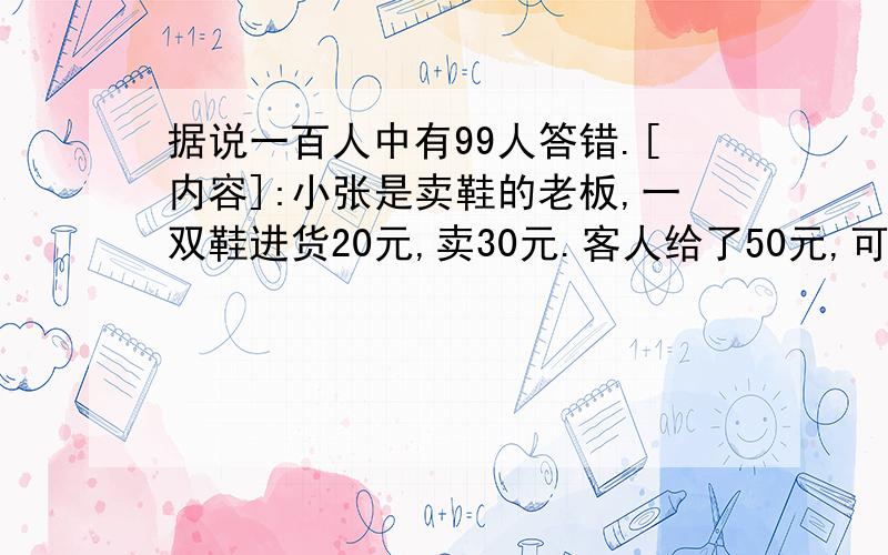 据说一百人中有99人答错.[内容]:小张是卖鞋的老板,一双鞋进货20元,卖30元.客人给了50元,可以小张没零钱,所以把那50元拿去向邻居换了五张10元的,找回20元给客人.后来邻居发现那50元是假钞,小