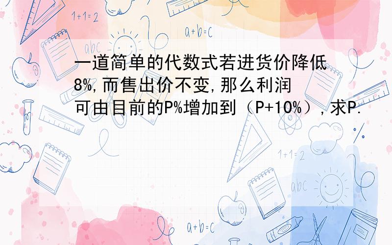 一道简单的代数式若进货价降低8%,而售出价不变,那么利润可由目前的P%增加到（P+10%）,求P.