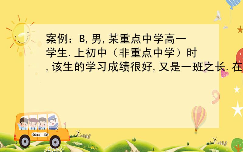 案例：B,男,某重点中学高一学生.上初中（非重点中学）时,该生的学习成绩很好,又是一班之长.在学校的各种竞赛中经常获奖.考入重点高中,他非常兴奋和高兴,并对自己充满了信心.他想通过