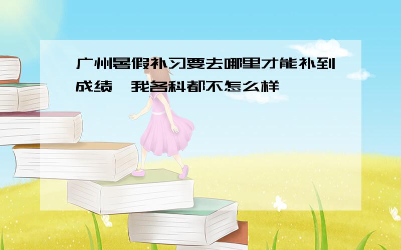 广州暑假补习要去哪里才能补到成绩、我各科都不怎么样